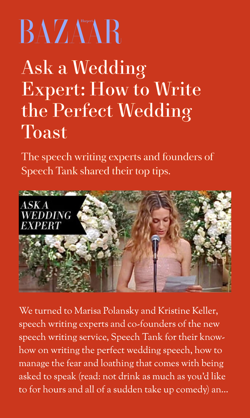 Harper's Bazaar: Ask a Wedding Expert: How to Write the Perfect Wedding Toast. The speech writing experts and founders of Speech Tank shared their top tips. We turned to Marisa Polansky and Kristine Keller, speech writing experts and co-founders of the new speech writing service, Speech Tank for their know-how on writing the perfect wedding speech, how to manage the fear and loathing that comes with being asked to speak (read: not drink as much as you'd like to for hours and all of a sudden take up comedy) and...