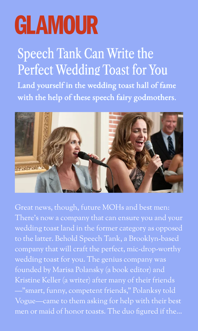Glamour: Speech Tank Can Write the Perfect Wedding Toast for You. Land yourself in the wedding toast hall of fame with the help of these speech fairy godmothers. Great news, though, future MOHs and best men: There's now a company that can ensure you and your wedding toast land in the former category as opposed to the latter. Behold Speech Tank, a Brooklyn-based company that will craft the perfect, mic-drop-worthy wedding toast for you. The genius company was founded by Marisa Polansky (a book editor) and Kristine Keller (a writer) after many of their friends—"smart, funny, competent friends," Polansky told Vogue—came to them asking for help with their best men or maid of honor toasts. The duo figured if the...