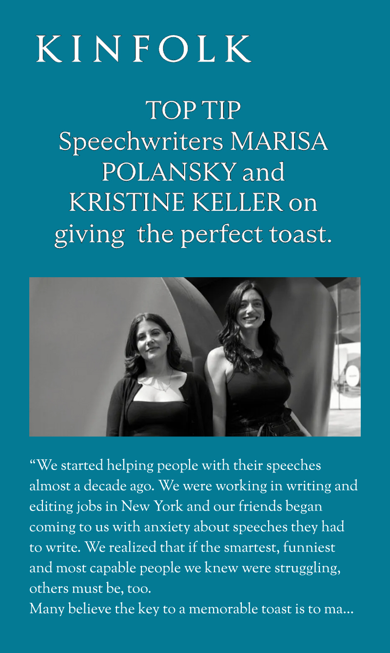 Kinfolk: TOP TIP - Speechwriters Marisa Polansky and Kristine Keller on giving the perfect toast. "We started helping people with their speeches almost a decade ago. We were working in writing and editing jobs in New York and our friends began coming to us with anxiety about speeches they had to write. We realized that if the smartest, funniest and most capable people we knew were struggling, others must be, too. Many believe the key to a memorable toast is to make sure you follow a fairly standard template: to thank certain guests, give advice and lead the party in raising their glasses. While that can be a good place to start, whatever you do should feel personal. The audience should learn something new about who the toast is about, for example—you can include anecdotes but keep it to one or two."...
