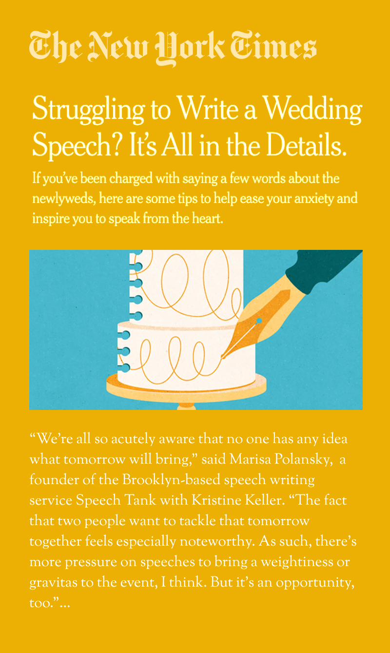 The New York Times: Struggling to Write a Wedding Speech? It's All in the Details. If you've been charged with saying a few words about the newlyweds, here are some tips to help ease your anxiety and inspire you to speak from the heart. "We're all so acutely aware that no one has any idea what tomorrow will bring," said Marisa Polansky, a founder of the Brooklyn-based speech writing service Speech Tank with Kristine Keller. "The fact that two people want to tackle that tomorrow together feels especially noteworthy. As such, there's more pressure on speeches to bring a weightiness or gravitas to the event, I think. But it's an opportunity, too."...